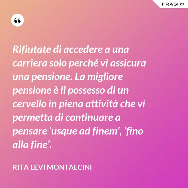Rifiutate di accedere a una carriera solo perché vi assicura una pensione. La migliore pensione è il possesso di un cervello in piena attività che vi permetta di continuare a pensare ‘usque ad finem’, ‘fino alla fine’. - Rita Levi Montalcini