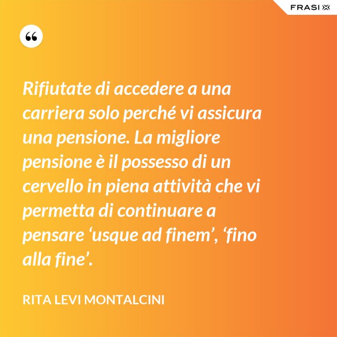 Rifiutate di accedere a una carriera solo perché vi assicura una pensione. La migliore pensione è il possesso di un cervello in piena attività che vi permetta di continuare a pensare ‘usque ad finem’, ‘fino alla fine’. - Rita Levi Montalcini