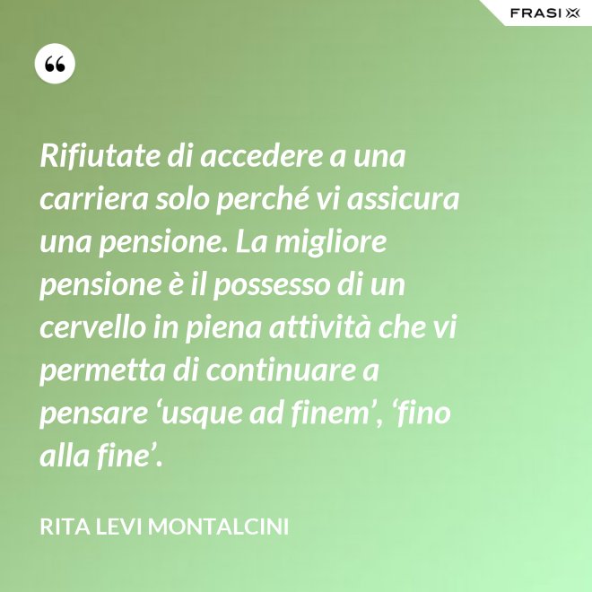 Rifiutate di accedere a una carriera solo perché vi assicura una pensione. La migliore pensione è il possesso di un cervello in piena attività che vi permetta di continuare a pensare ‘usque ad finem’, ‘fino alla fine’. - Rita Levi Montalcini
