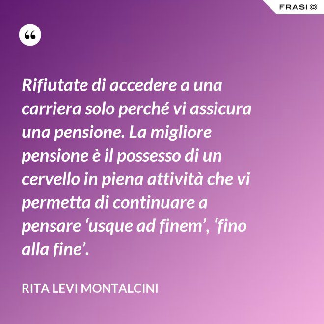 Rifiutate di accedere a una carriera solo perché vi assicura una pensione. La migliore pensione è il possesso di un cervello in piena attività che vi permetta di continuare a pensare ‘usque ad finem’, ‘fino alla fine’. - Rita Levi Montalcini