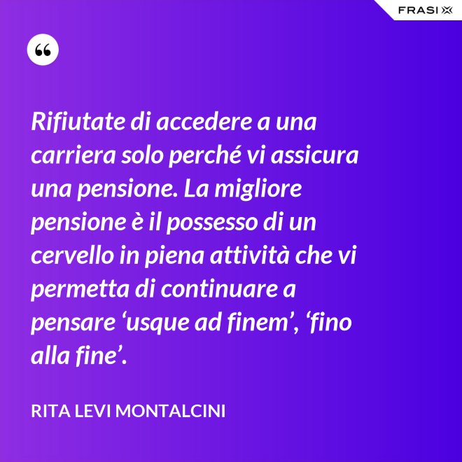Rifiutate di accedere a una carriera solo perché vi assicura una pensione. La migliore pensione è il possesso di un cervello in piena attività che vi permetta di continuare a pensare ‘usque ad finem’, ‘fino alla fine’. - Rita Levi Montalcini