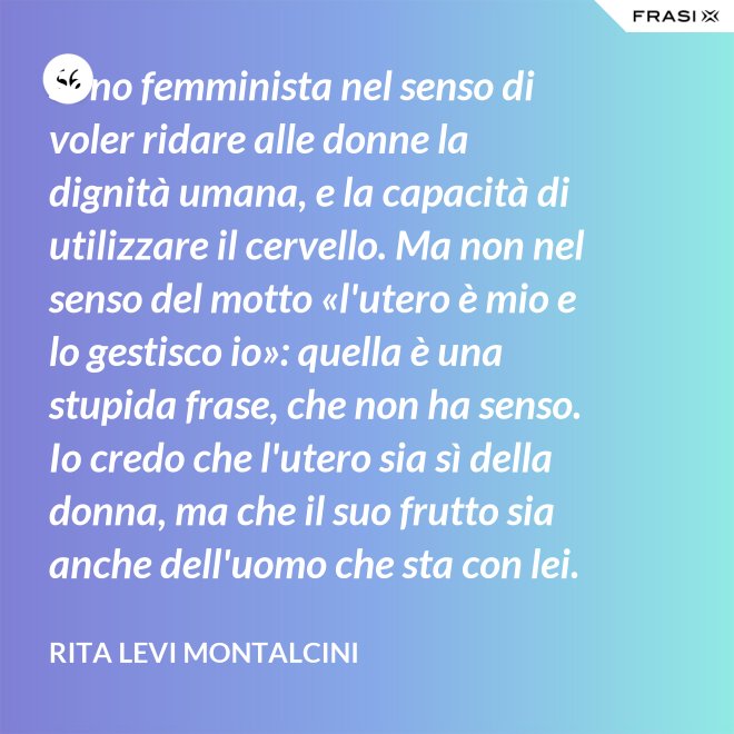 Sono femminista nel senso di voler ridare alle donne la dignità umana, e la capacità di utilizzare il cervello. Ma non nel senso del motto «l'utero è mio e lo gestisco io»: quella è una stupida frase, che non ha senso. Io credo che l'utero sia sì della donna, ma che il suo frutto sia anche dell'uomo che sta con lei. - Rita Levi Montalcini