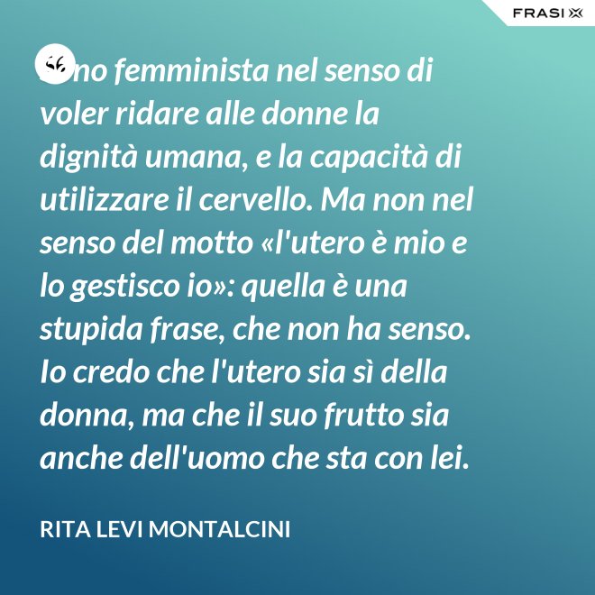 Sono femminista nel senso di voler ridare alle donne la dignità umana, e la capacità di utilizzare il cervello. Ma non nel senso del motto «l'utero è mio e lo gestisco io»: quella è una stupida frase, che non ha senso. Io credo che l'utero sia sì della donna, ma che il suo frutto sia anche dell'uomo che sta con lei. - Rita Levi Montalcini