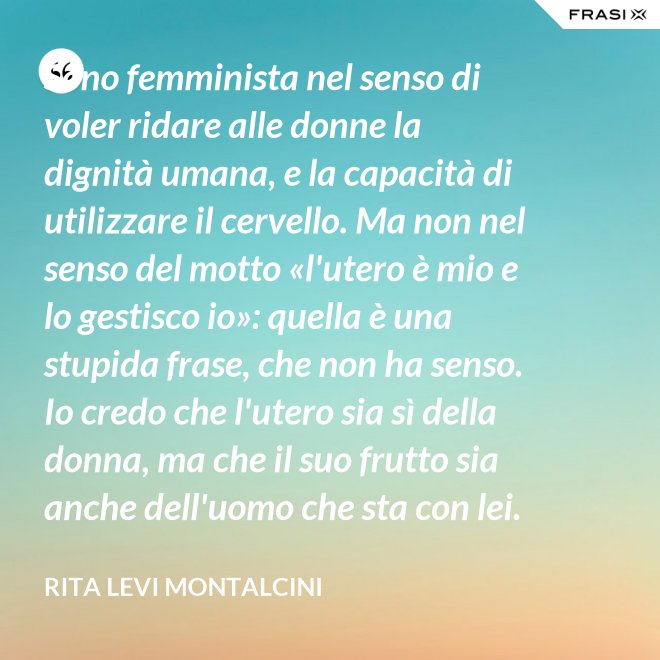 Sono femminista nel senso di voler ridare alle donne la dignità umana, e la capacità di utilizzare il cervello. Ma non nel senso del motto «l'utero è mio e lo gestisco io»: quella è una stupida frase, che non ha senso. Io credo che l'utero sia sì della donna, ma che il suo frutto sia anche dell'uomo che sta con lei. - Rita Levi Montalcini