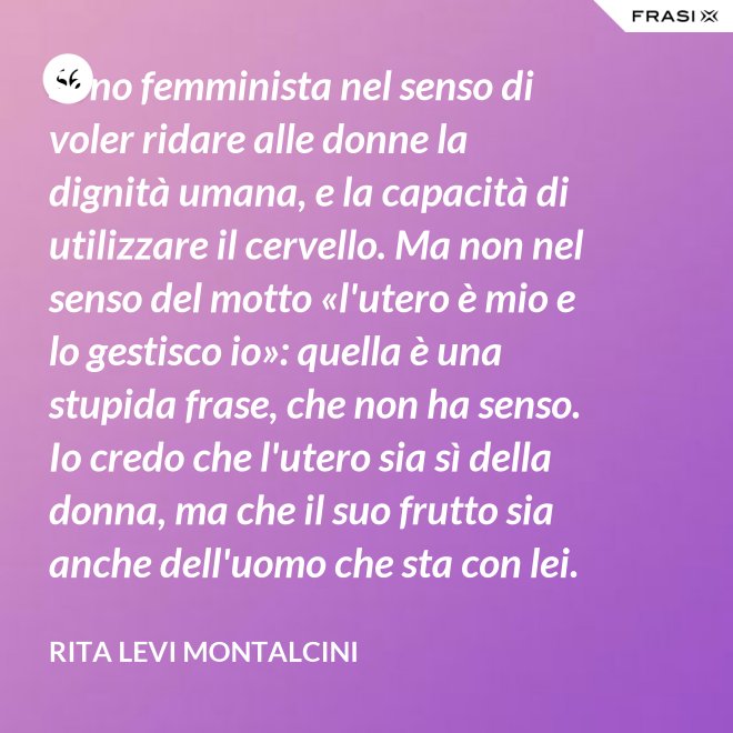 Sono femminista nel senso di voler ridare alle donne la dignità umana, e la capacità di utilizzare il cervello. Ma non nel senso del motto «l'utero è mio e lo gestisco io»: quella è una stupida frase, che non ha senso. Io credo che l'utero sia sì della donna, ma che il suo frutto sia anche dell'uomo che sta con lei. - Rita Levi Montalcini