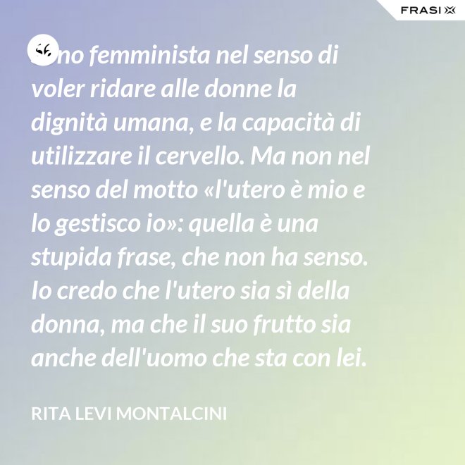 Sono femminista nel senso di voler ridare alle donne la dignità umana, e la capacità di utilizzare il cervello. Ma non nel senso del motto «l'utero è mio e lo gestisco io»: quella è una stupida frase, che non ha senso. Io credo che l'utero sia sì della donna, ma che il suo frutto sia anche dell'uomo che sta con lei. - Rita Levi Montalcini
