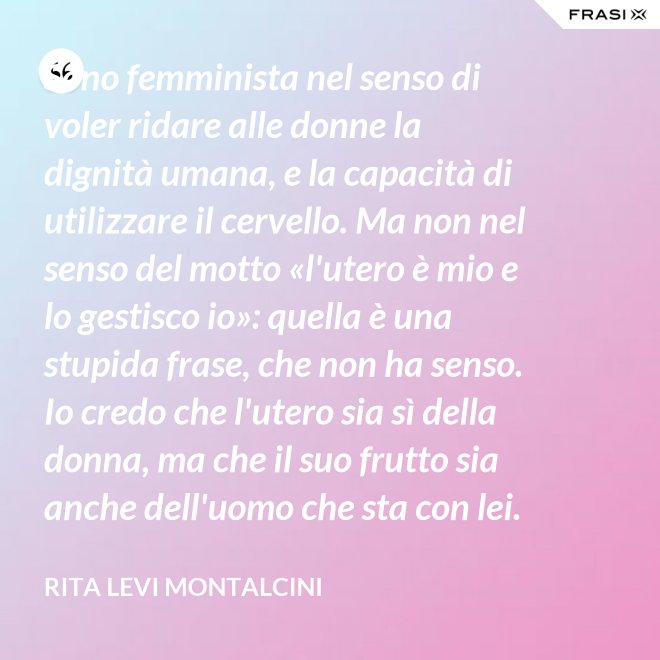 Sono femminista nel senso di voler ridare alle donne la dignità umana, e la capacità di utilizzare il cervello. Ma non nel senso del motto «l'utero è mio e lo gestisco io»: quella è una stupida frase, che non ha senso. Io credo che l'utero sia sì della donna, ma che il suo frutto sia anche dell'uomo che sta con lei. - Rita Levi Montalcini