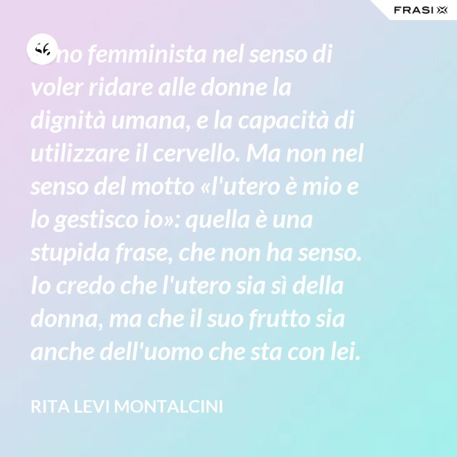 Sono femminista nel senso di voler ridare alle donne la dignità umana, e la capacità di utilizzare il cervello. Ma non nel senso del motto «l'utero è mio e lo gestisco io»: quella è una stupida frase, che non ha senso. Io credo che l'utero sia sì della donna, ma che il suo frutto sia anche dell'uomo che sta con lei. - Rita Levi Montalcini