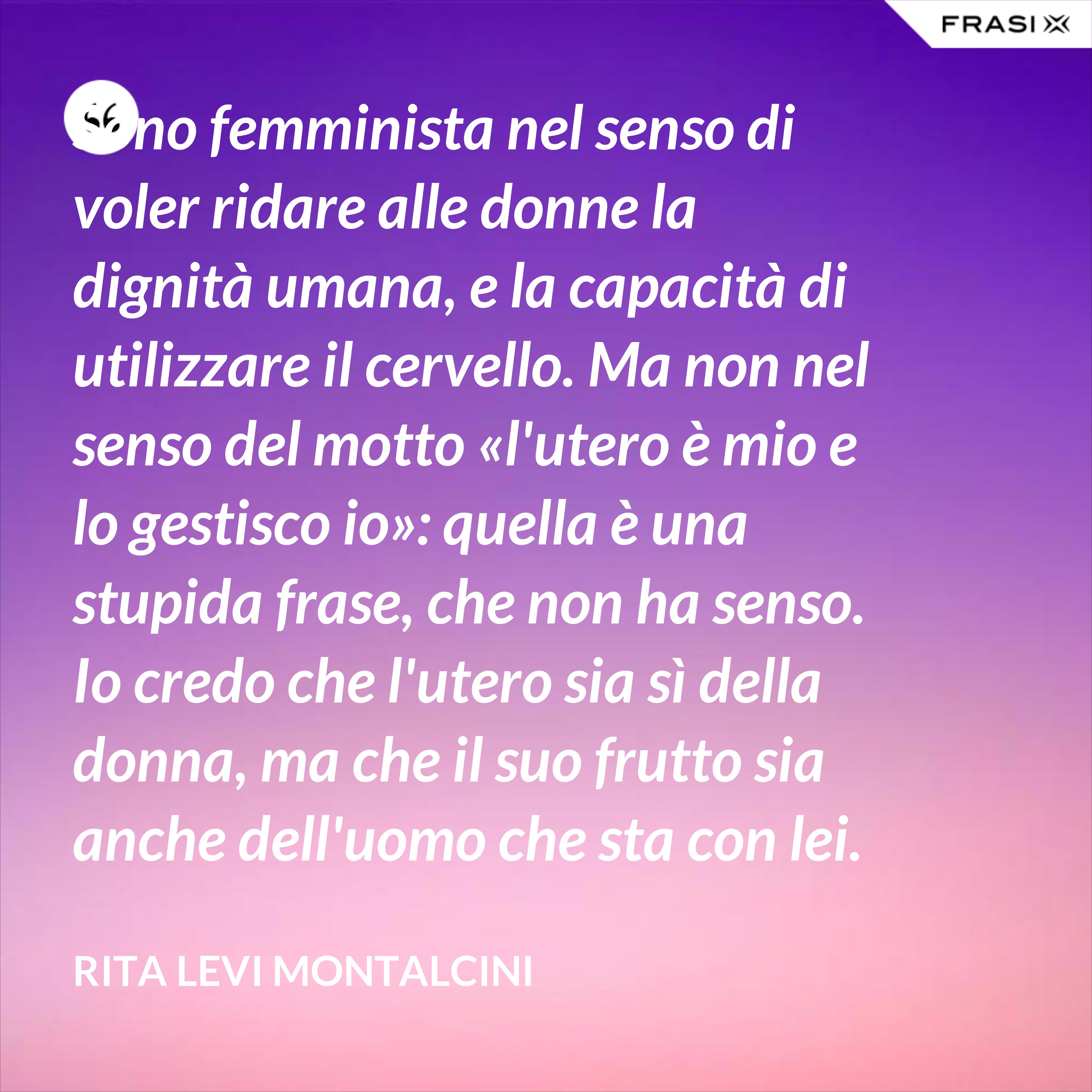 Sono femminista nel senso di voler ridare alle donne la dignità umana, e la capacità di utilizzare il cervello. Ma non nel senso del motto «l'utero è mio e lo gestisco io»: quella è una stupida frase, che non ha senso. Io credo che l'utero sia sì della donna, ma che il suo frutto sia anche dell'uomo che sta con lei. - Rita Levi Montalcini