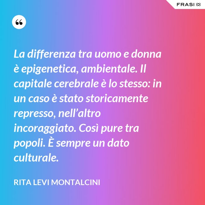 La differenza tra uomo e donna è epigenetica, ambientale. Il capitale cerebrale è lo stesso: in un caso è stato storicamente represso, nell’altro incoraggiato. Così pure tra popoli. È sempre un dato culturale. - Rita Levi Montalcini