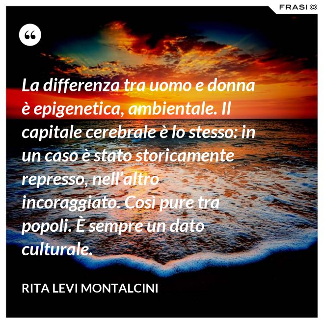 La differenza tra uomo e donna è epigenetica, ambientale. Il capitale cerebrale è lo stesso: in un caso è stato storicamente represso, nell’altro incoraggiato. Così pure tra popoli. È sempre un dato culturale. - Rita Levi Montalcini