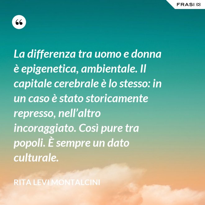 La differenza tra uomo e donna è epigenetica, ambientale. Il capitale cerebrale è lo stesso: in un caso è stato storicamente represso, nell’altro incoraggiato. Così pure tra popoli. È sempre un dato culturale. - Rita Levi Montalcini