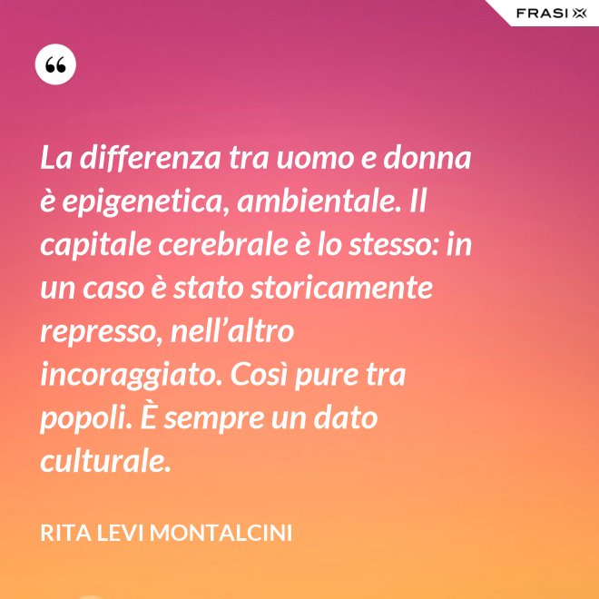 La differenza tra uomo e donna è epigenetica, ambientale. Il capitale cerebrale è lo stesso: in un caso è stato storicamente represso, nell’altro incoraggiato. Così pure tra popoli. È sempre un dato culturale. - Rita Levi Montalcini