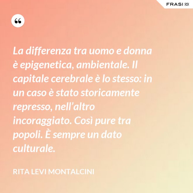 La differenza tra uomo e donna è epigenetica, ambientale. Il capitale cerebrale è lo stesso: in un caso è stato storicamente represso, nell’altro incoraggiato. Così pure tra popoli. È sempre un dato culturale. - Rita Levi Montalcini
