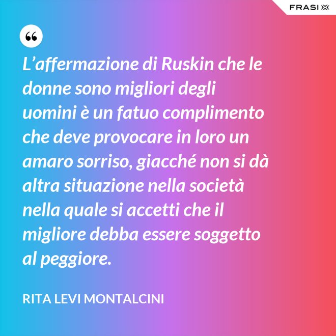 L’affermazione di Ruskin che le donne sono migliori degli uomini è un fatuo complimento che deve provocare in loro un amaro sorriso, giacché non si dà altra situazione nella società nella quale si accetti che il migliore debba essere soggetto al peggiore. - Rita Levi Montalcini
