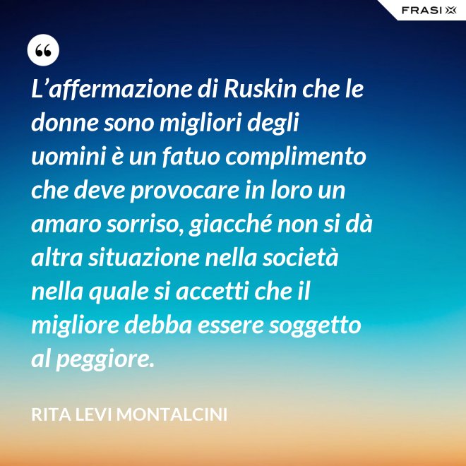 L’affermazione di Ruskin che le donne sono migliori degli uomini è un fatuo complimento che deve provocare in loro un amaro sorriso, giacché non si dà altra situazione nella società nella quale si accetti che il migliore debba essere soggetto al peggiore. - Rita Levi Montalcini