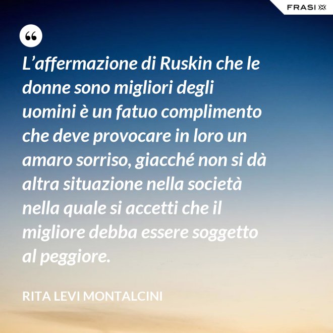 L’affermazione di Ruskin che le donne sono migliori degli uomini è un fatuo complimento che deve provocare in loro un amaro sorriso, giacché non si dà altra situazione nella società nella quale si accetti che il migliore debba essere soggetto al peggiore. - Rita Levi Montalcini