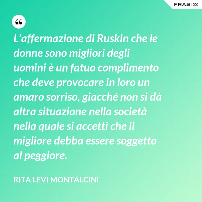 L’affermazione di Ruskin che le donne sono migliori degli uomini è un fatuo complimento che deve provocare in loro un amaro sorriso, giacché non si dà altra situazione nella società nella quale si accetti che il migliore debba essere soggetto al peggiore. - Rita Levi Montalcini