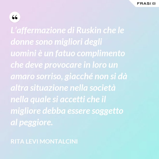 L’affermazione di Ruskin che le donne sono migliori degli uomini è un fatuo complimento che deve provocare in loro un amaro sorriso, giacché non si dà altra situazione nella società nella quale si accetti che il migliore debba essere soggetto al peggiore. - Rita Levi Montalcini