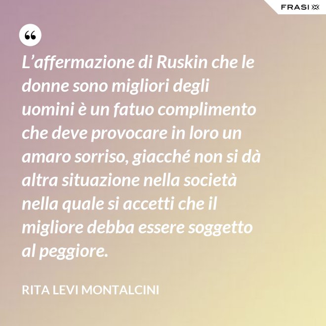 L’affermazione di Ruskin che le donne sono migliori degli uomini è un fatuo complimento che deve provocare in loro un amaro sorriso, giacché non si dà altra situazione nella società nella quale si accetti che il migliore debba essere soggetto al peggiore. - Rita Levi Montalcini