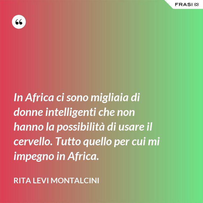 In Africa ci sono migliaia di donne intelligenti che non hanno la possibilità di usare il cervello. Tutto quello per cui mi impegno in Africa. - Rita Levi Montalcini