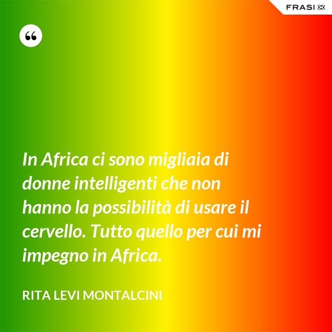 In Africa ci sono migliaia di donne intelligenti che non hanno la possibilità di usare il cervello. Tutto quello per cui mi impegno in Africa. - Rita Levi Montalcini