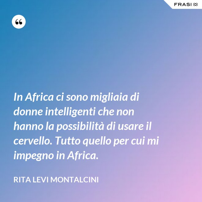 In Africa ci sono migliaia di donne intelligenti che non hanno la possibilità di usare il cervello. Tutto quello per cui mi impegno in Africa. - Rita Levi Montalcini