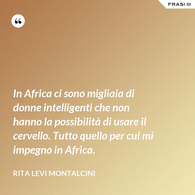 In Africa ci sono migliaia di donne intelligenti che non hanno la possibilità di usare il cervello. Tutto quello per cui mi impegno in Africa. - Rita Levi Montalcini