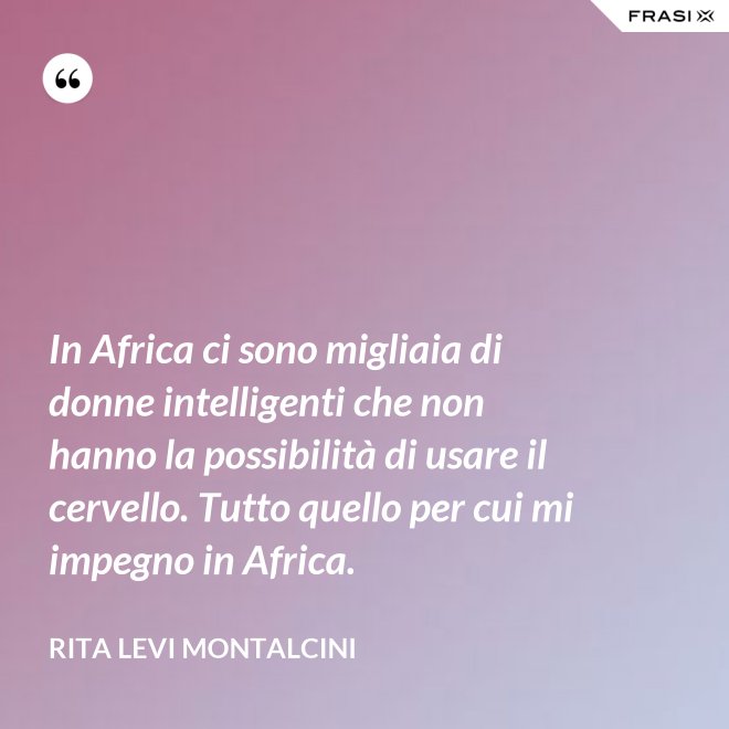 In Africa ci sono migliaia di donne intelligenti che non hanno la possibilità di usare il cervello. Tutto quello per cui mi impegno in Africa. - Rita Levi Montalcini