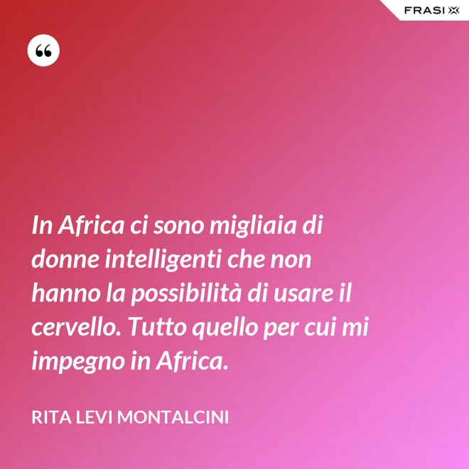 In Africa ci sono migliaia di donne intelligenti che non hanno la possibilità di usare il cervello. Tutto quello per cui mi impegno in Africa. - Rita Levi Montalcini