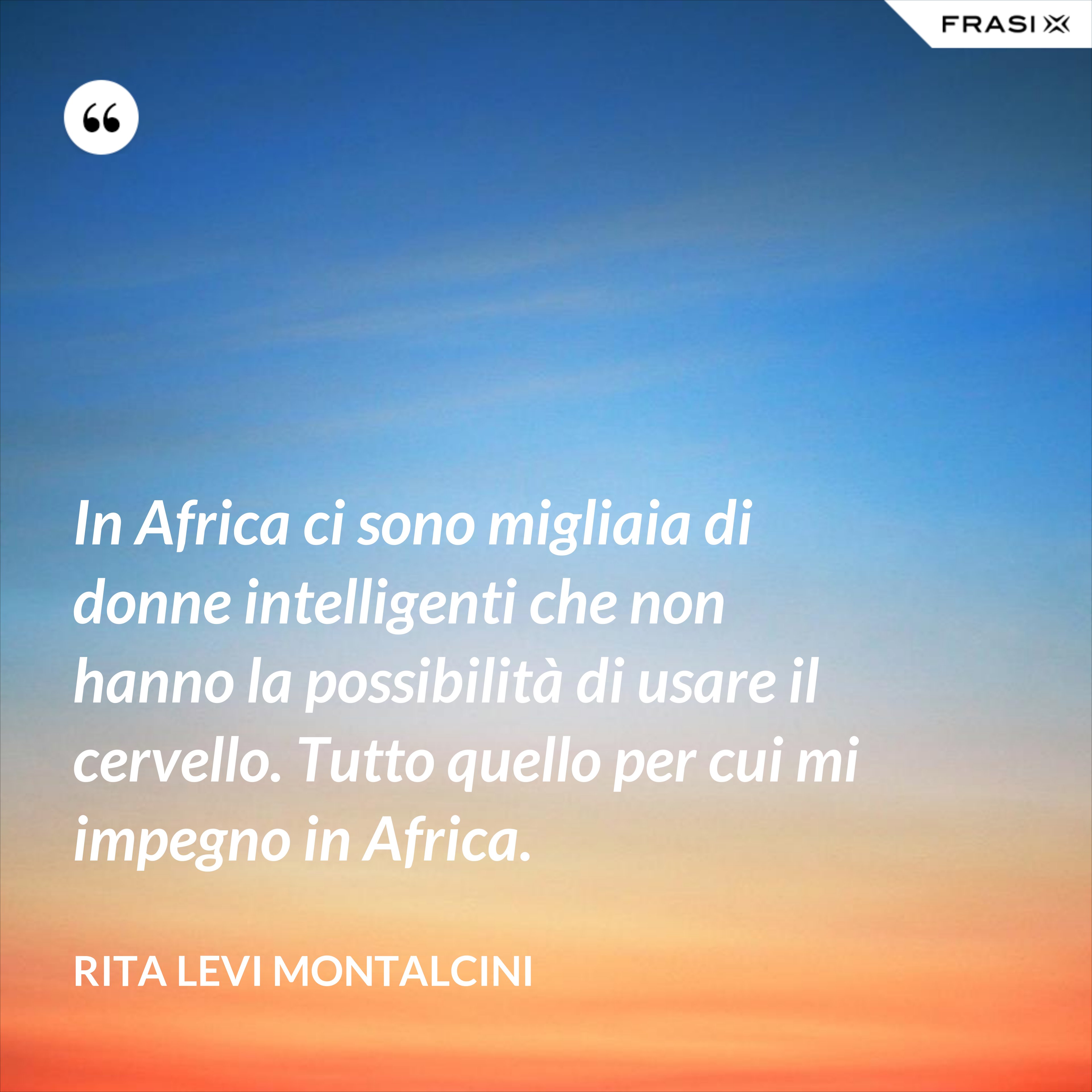 In Africa ci sono migliaia di donne intelligenti che non hanno la possibilità di usare il cervello. Tutto quello per cui mi impegno in Africa. - Rita Levi Montalcini