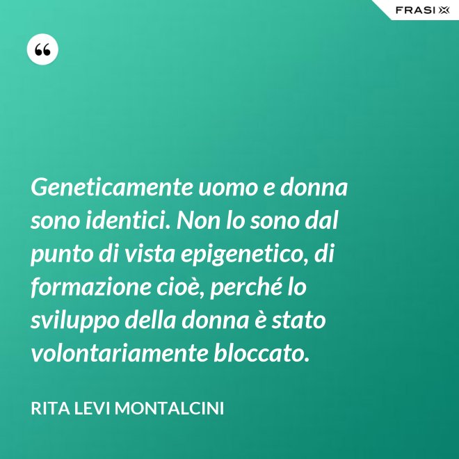 Geneticamente uomo e donna sono identici. Non lo sono dal punto di vista epigenetico, di formazione cioè, perché lo sviluppo della donna è stato volontariamente bloccato. - Rita Levi Montalcini