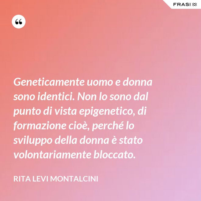 Geneticamente uomo e donna sono identici. Non lo sono dal punto di vista epigenetico, di formazione cioè, perché lo sviluppo della donna è stato volontariamente bloccato. - Rita Levi Montalcini