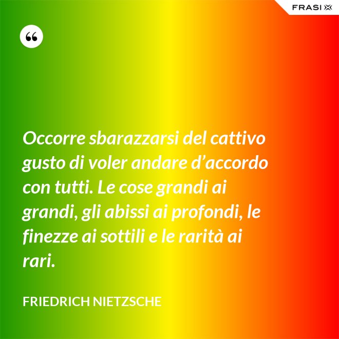 Occorre sbarazzarsi del cattivo gusto di voler andare d’accordo con tutti. Le cose grandi ai grandi, gli abissi ai profondi, le finezze ai sottili e le rarità ai rari. - Friedrich Nietzsche