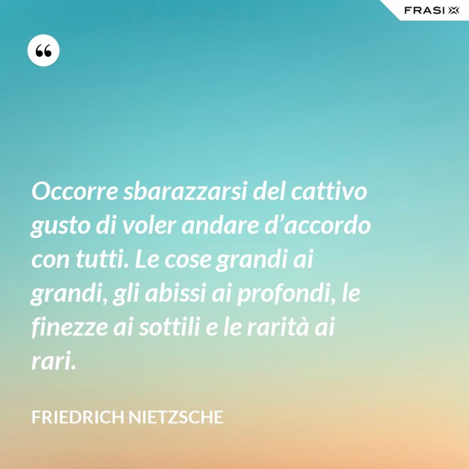 Occorre sbarazzarsi del cattivo gusto di voler andare d’accordo con tutti. Le cose grandi ai grandi, gli abissi ai profondi, le finezze ai sottili e le rarità ai rari. - Friedrich Nietzsche