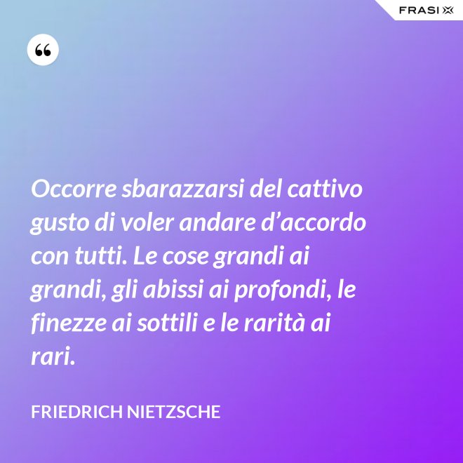 Occorre sbarazzarsi del cattivo gusto di voler andare d’accordo con tutti. Le cose grandi ai grandi, gli abissi ai profondi, le finezze ai sottili e le rarità ai rari. - Friedrich Nietzsche