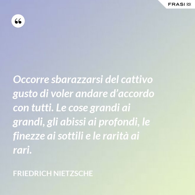 Occorre sbarazzarsi del cattivo gusto di voler andare d’accordo con tutti. Le cose grandi ai grandi, gli abissi ai profondi, le finezze ai sottili e le rarità ai rari. - Friedrich Nietzsche