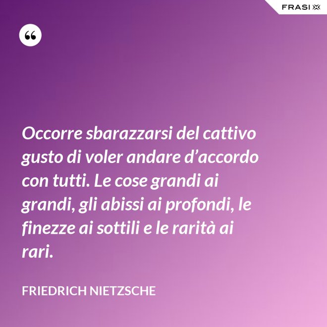 Occorre sbarazzarsi del cattivo gusto di voler andare d’accordo con tutti. Le cose grandi ai grandi, gli abissi ai profondi, le finezze ai sottili e le rarità ai rari. - Friedrich Nietzsche