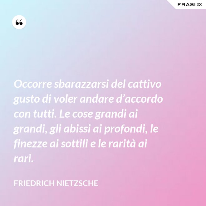 Occorre sbarazzarsi del cattivo gusto di voler andare d’accordo con tutti. Le cose grandi ai grandi, gli abissi ai profondi, le finezze ai sottili e le rarità ai rari. - Friedrich Nietzsche