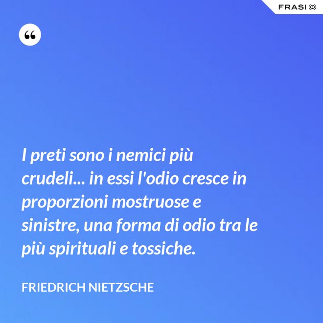 I preti sono i nemici più crudeli... in essi l'odio cresce in proporzioni mostruose e sinistre, una forma di odio tra le più spirituali e tossiche. - Friedrich Nietzsche