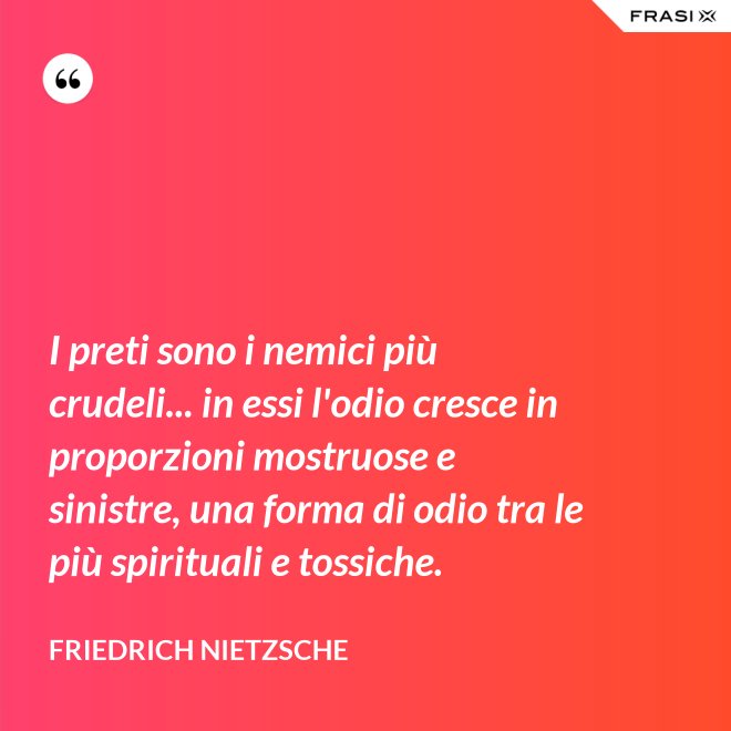 I preti sono i nemici più crudeli... in essi l'odio cresce in proporzioni mostruose e sinistre, una forma di odio tra le più spirituali e tossiche. - Friedrich Nietzsche