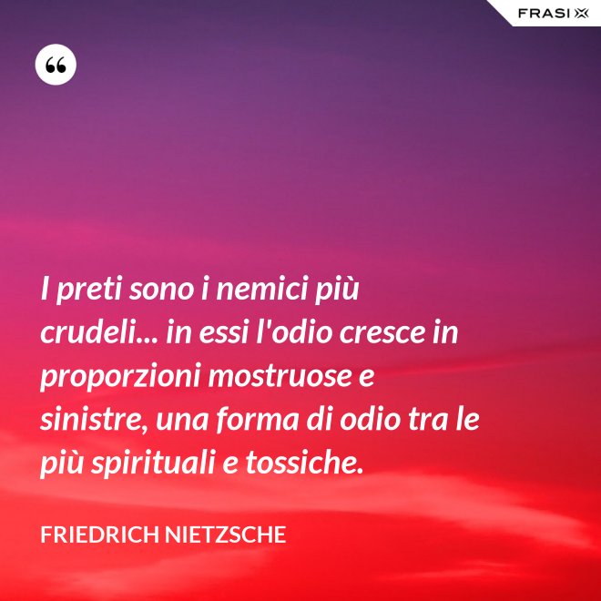 I preti sono i nemici più crudeli... in essi l'odio cresce in proporzioni mostruose e sinistre, una forma di odio tra le più spirituali e tossiche. - Friedrich Nietzsche