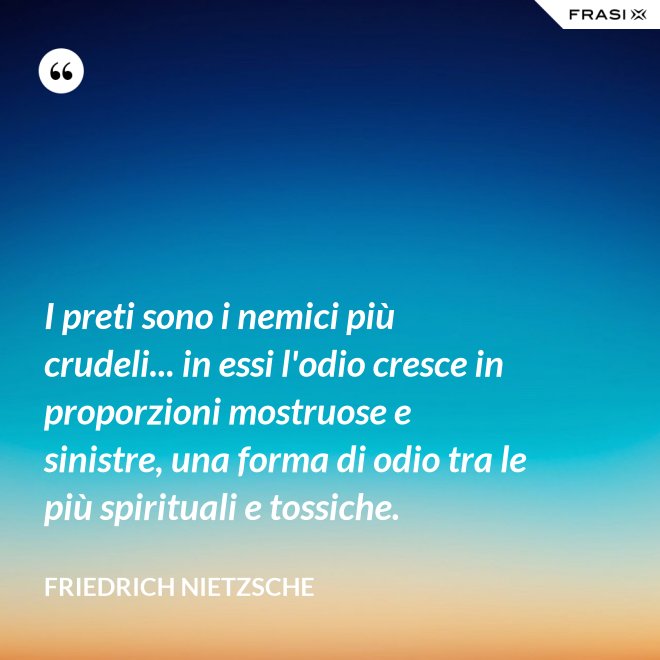 I preti sono i nemici più crudeli... in essi l'odio cresce in proporzioni mostruose e sinistre, una forma di odio tra le più spirituali e tossiche. - Friedrich Nietzsche