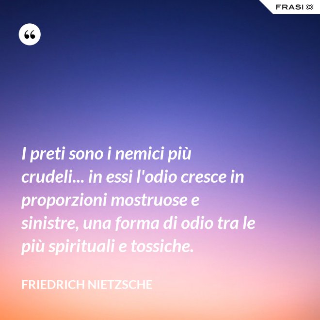 I preti sono i nemici più crudeli... in essi l'odio cresce in proporzioni mostruose e sinistre, una forma di odio tra le più spirituali e tossiche. - Friedrich Nietzsche