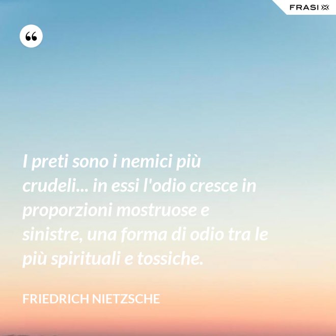 I preti sono i nemici più crudeli... in essi l'odio cresce in proporzioni mostruose e sinistre, una forma di odio tra le più spirituali e tossiche. - Friedrich Nietzsche