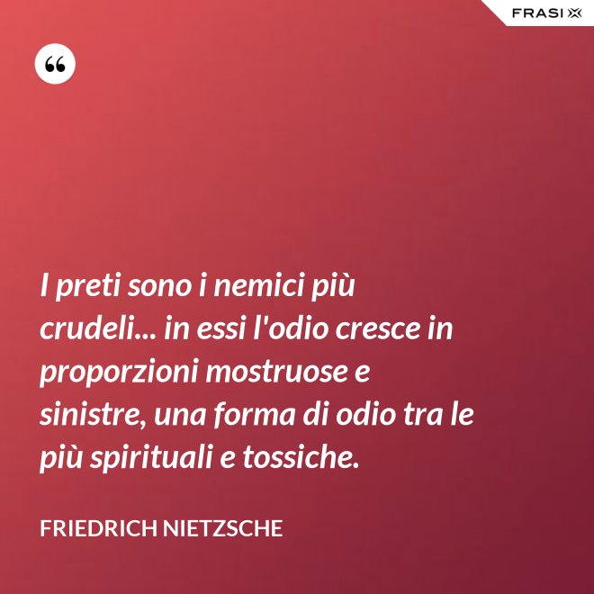 I preti sono i nemici più crudeli... in essi l'odio cresce in proporzioni mostruose e sinistre, una forma di odio tra le più spirituali e tossiche. - Friedrich Nietzsche