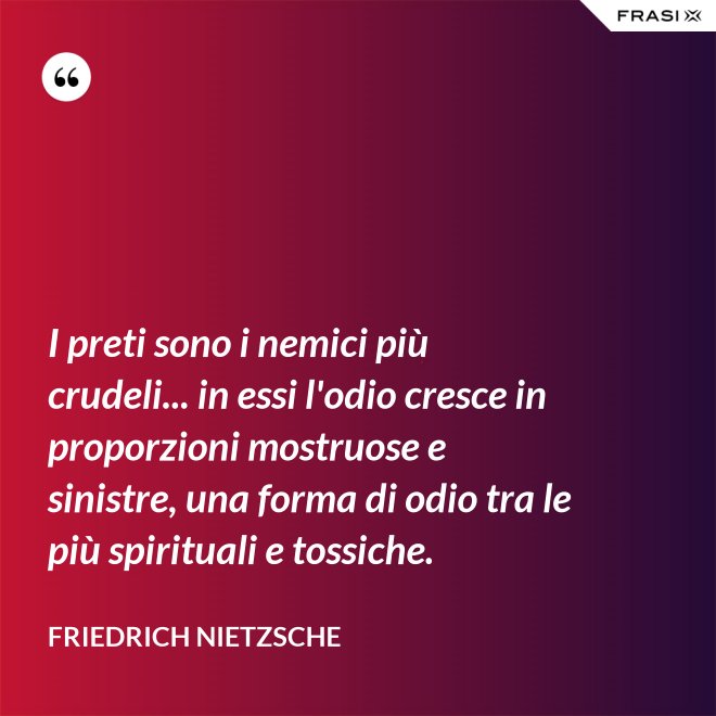I preti sono i nemici più crudeli... in essi l'odio cresce in proporzioni mostruose e sinistre, una forma di odio tra le più spirituali e tossiche. - Friedrich Nietzsche