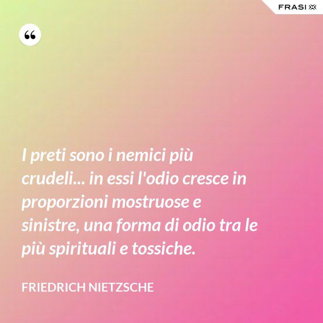 I preti sono i nemici più crudeli... in essi l'odio cresce in proporzioni mostruose e sinistre, una forma di odio tra le più spirituali e tossiche. - Friedrich Nietzsche