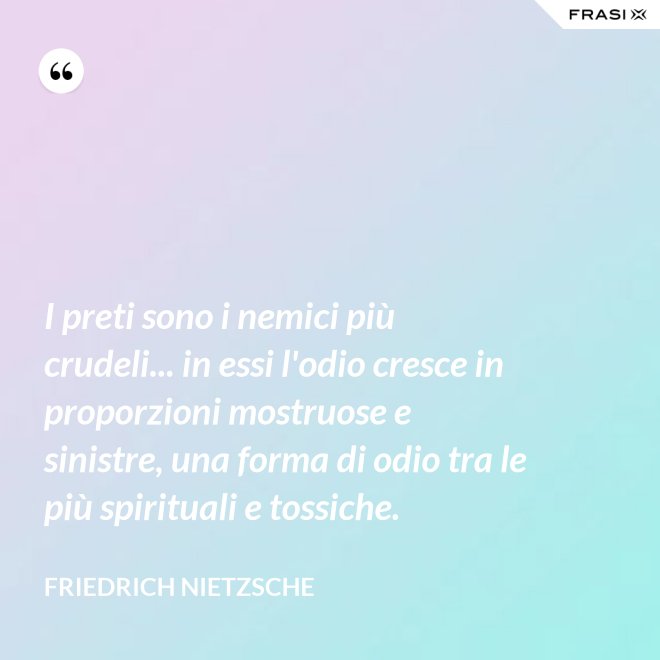 I preti sono i nemici più crudeli... in essi l'odio cresce in proporzioni mostruose e sinistre, una forma di odio tra le più spirituali e tossiche. - Friedrich Nietzsche