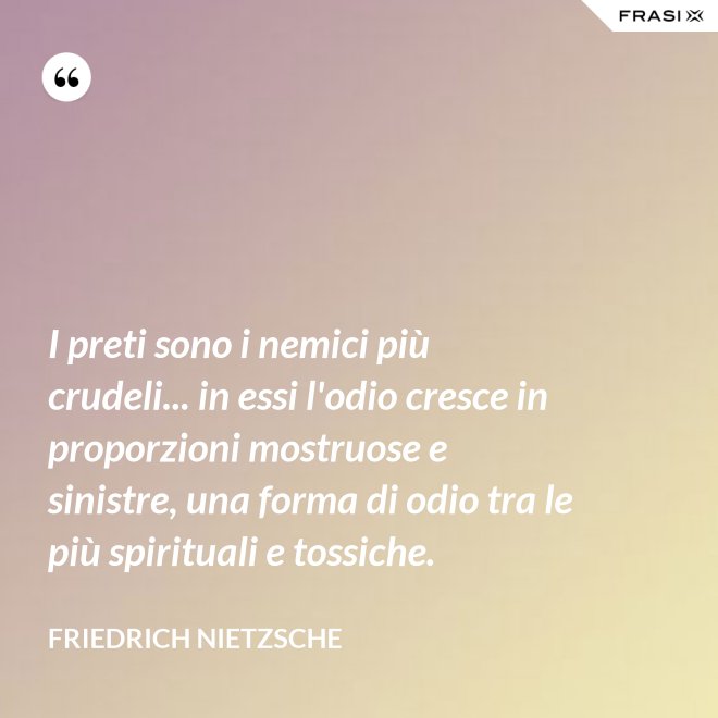I preti sono i nemici più crudeli... in essi l'odio cresce in proporzioni mostruose e sinistre, una forma di odio tra le più spirituali e tossiche. - Friedrich Nietzsche